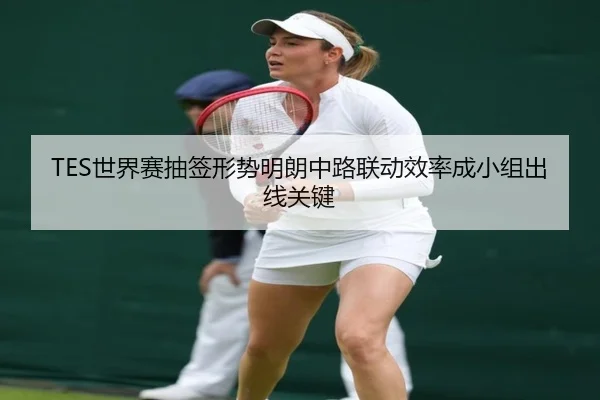 TES世界赛抽签形势明朗中路联动效率成小组出线关键（9SPORTS）